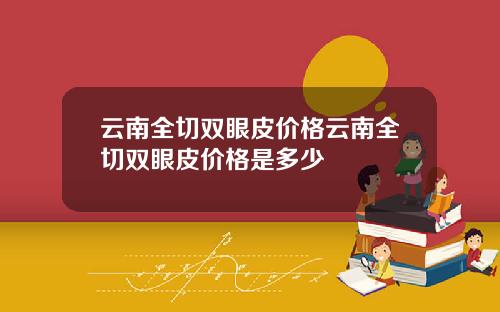 云南全切双眼皮价格云南全切双眼皮价格是多少
