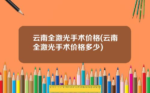 云南全激光手术价格(云南全激光手术价格多少)