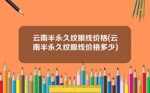 云南半永久纹眼线价格(云南半永久纹眼线价格多少)