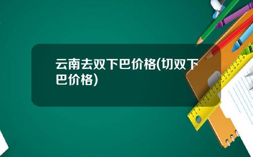 云南去双下巴价格(切双下巴价格)
