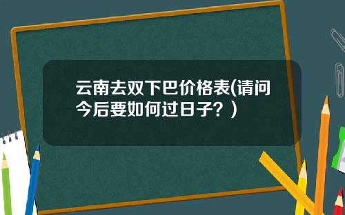 云南去双下巴价格表(请问今后要如何过日子？)
