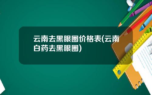 云南去黑眼圈价格表(云南白药去黑眼圈)