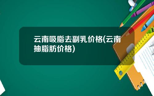 云南吸脂去副乳价格(云南抽脂肪价格)