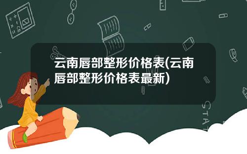 云南唇部整形价格表(云南唇部整形价格表最新)