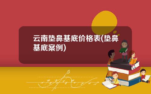 云南垫鼻基底价格表(垫鼻基底案例)