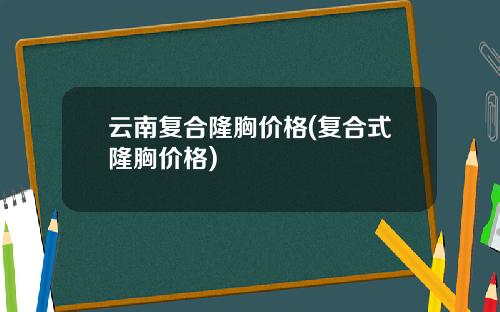 云南复合隆胸价格(复合式隆胸价格)