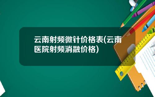 云南射频微针价格表(云南医院射频消融价格)
