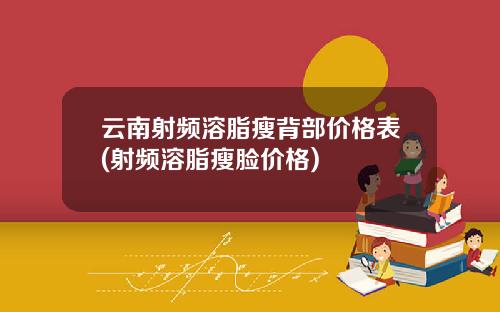 云南射频溶脂瘦背部价格表(射频溶脂瘦脸价格)