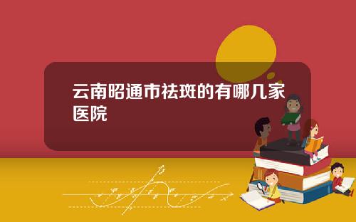 云南昭通市祛斑的有哪几家医院