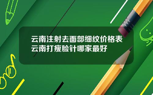 云南注射去面部细纹价格表云南打瘦脸针哪家最好
