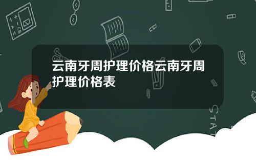 云南牙周护理价格云南牙周护理价格表