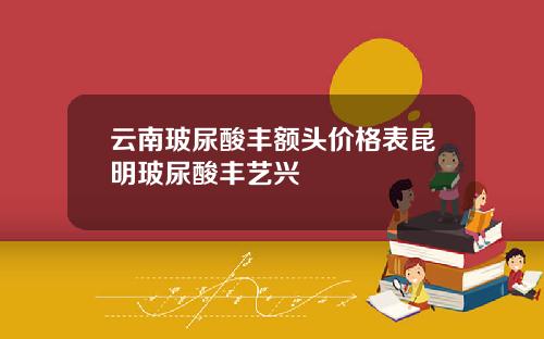 云南玻尿酸丰额头价格表昆明玻尿酸丰艺兴