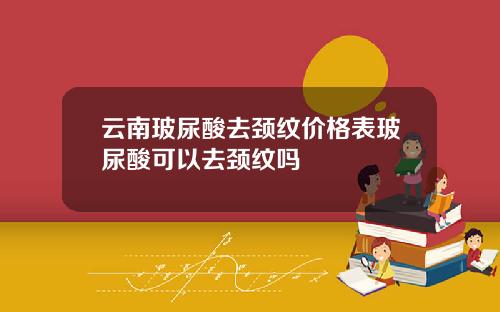 云南玻尿酸去颈纹价格表玻尿酸可以去颈纹吗