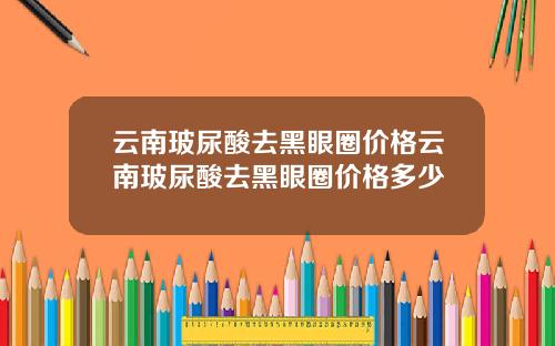 云南玻尿酸去黑眼圈价格云南玻尿酸去黑眼圈价格多少