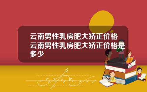 云南男性乳房肥大矫正价格云南男性乳房肥大矫正价格是多少
