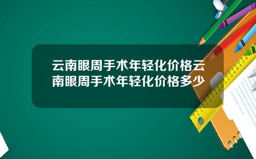 云南眼周手术年轻化价格云南眼周手术年轻化价格多少