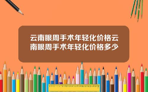 云南眼周手术年轻化价格云南眼周手术年轻化价格多少