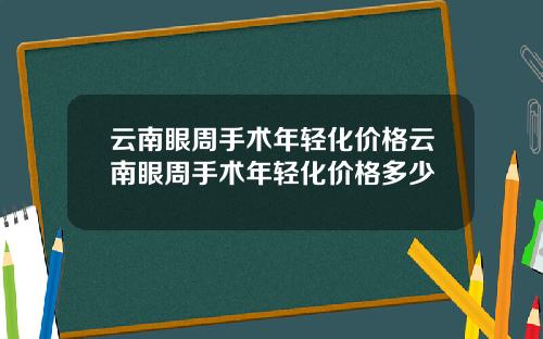 云南眼周手术年轻化价格云南眼周手术年轻化价格多少