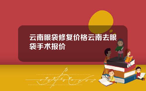 云南眼袋修复价格云南去眼袋手术报价