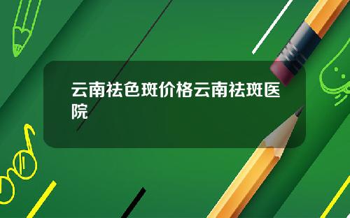 云南祛色斑价格云南祛斑医院