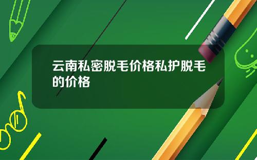 云南私密脱毛价格私护脱毛的价格