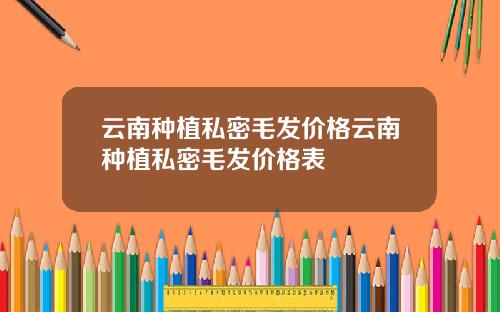 云南种植私密毛发价格云南种植私密毛发价格表