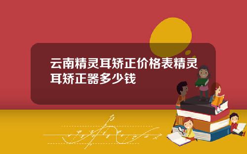 云南精灵耳矫正价格表精灵耳矫正器多少钱