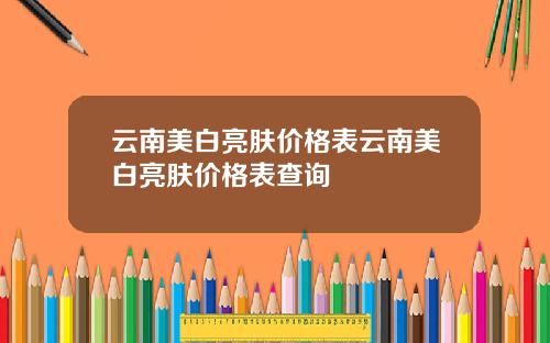 云南美白亮肤价格表云南美白亮肤价格表查询