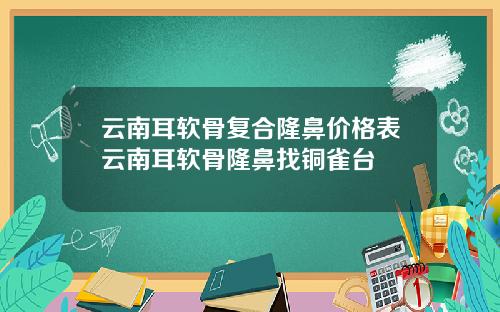 云南耳软骨复合隆鼻价格表云南耳软骨隆鼻找铜雀台