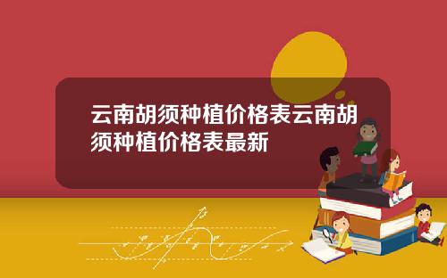 云南胡须种植价格表云南胡须种植价格表最新