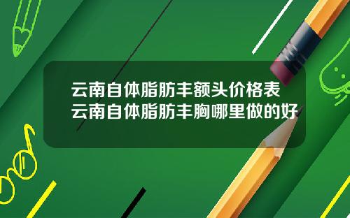 云南自体脂肪丰额头价格表云南自体脂肪丰胸哪里做的好