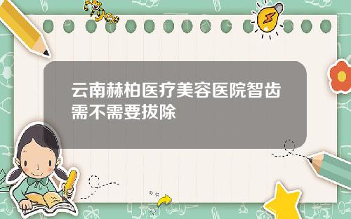 云南赫柏医疗美容医院智齿需不需要拔除