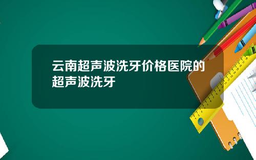 云南超声波洗牙价格医院的超声波洗牙