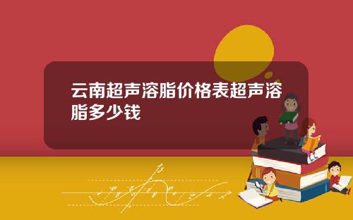 云南超声溶脂价格表超声溶脂多少钱