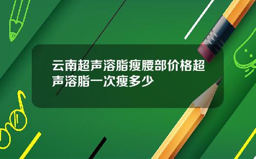 云南超声溶脂瘦腰部价格超声溶脂一次瘦多少