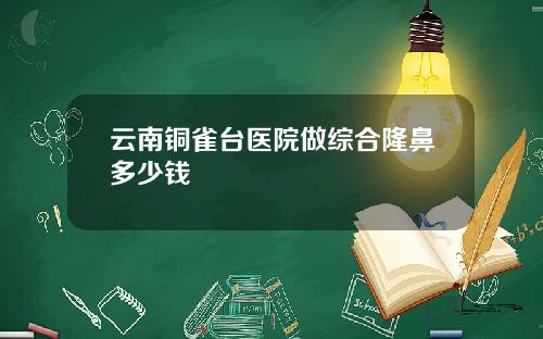 云南铜雀台医院做综合隆鼻多少钱