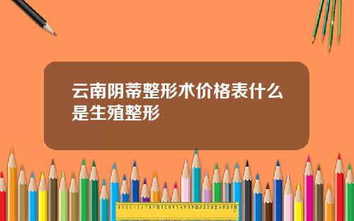 云南阴蒂整形术价格表什么是生殖整形