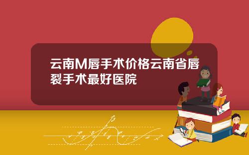 云南M唇手术价格云南省唇裂手术最好医院