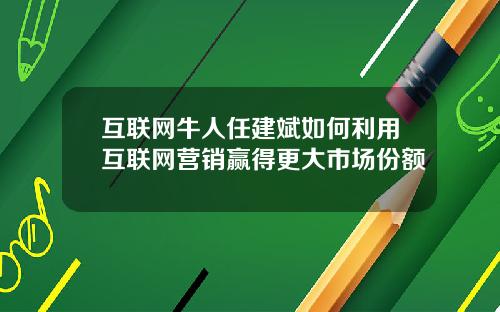 互联网牛人任建斌如何利用互联网营销赢得更大市场份额