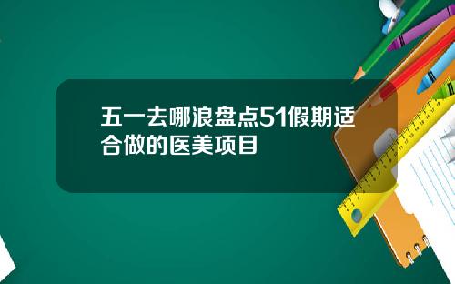 五一去哪浪盘点51假期适合做的医美项目