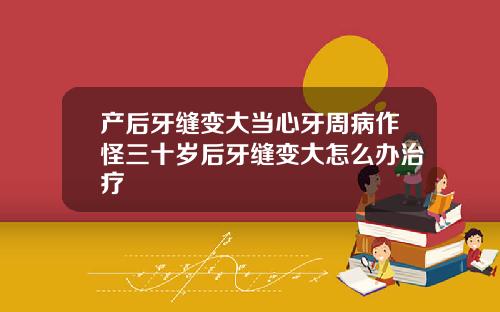 产后牙缝变大当心牙周病作怪三十岁后牙缝变大怎么办治疗