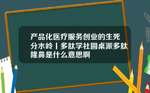 产品化医疗服务创业的生死分水岭丨多肽学社圆桌派多肽隆鼻是什么意思啊