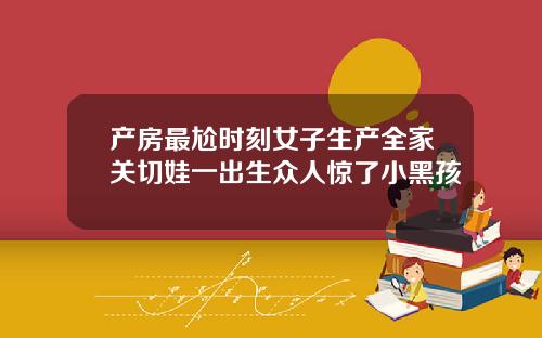 产房最尬时刻女子生产全家关切娃一出生众人惊了小黑孩