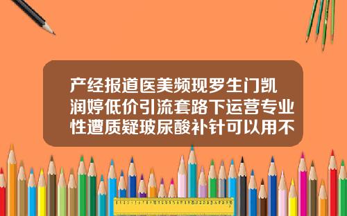 产经报道医美频现罗生门凯润婷低价引流套路下运营专业性遭质疑玻尿酸补针可以用不同牌子的吗