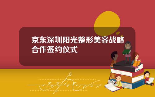 京东深圳阳光整形美容战略合作签约仪式