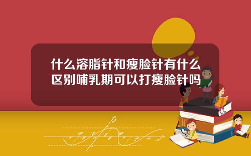 什么溶脂针和瘦脸针有什么区别哺乳期可以打瘦脸针吗