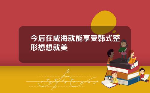 今后在威海就能享受韩式整形想想就美