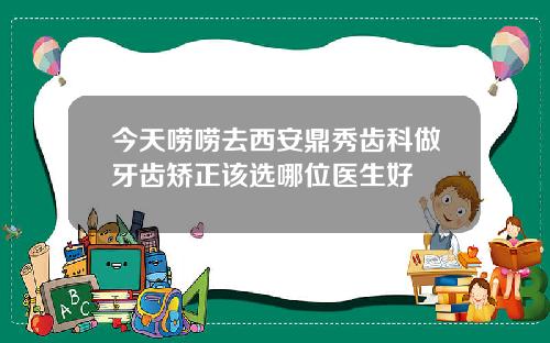今天唠唠去西安鼎秀齿科做牙齿矫正该选哪位医生好