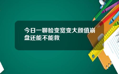 今日一聊脸变宽变大颜值崩盘还能不能救