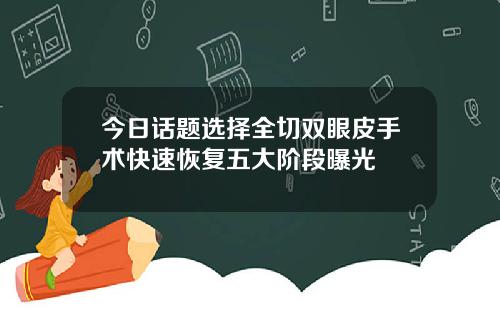 今日话题选择全切双眼皮手术快速恢复五大阶段曝光